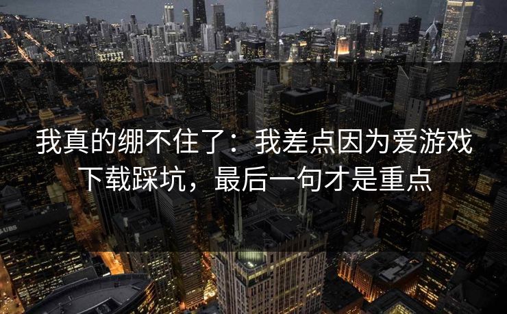 我真的绷不住了：我差点因为爱游戏下载踩坑，最后一句才是重点