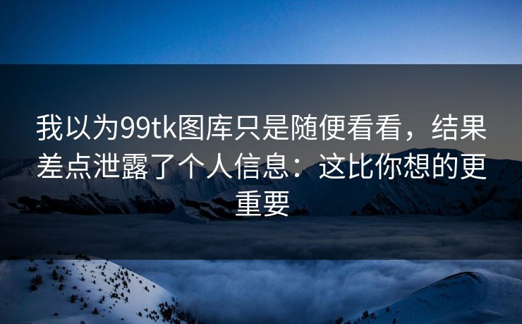 我以为99tk图库只是随便看看，结果差点泄露了个人信息：这比你想的更重要