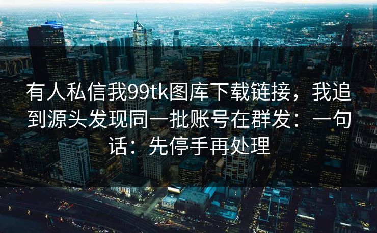 有人私信我99tk图库下载链接，我追到源头发现同一批账号在群发：一句话：先停手再处理