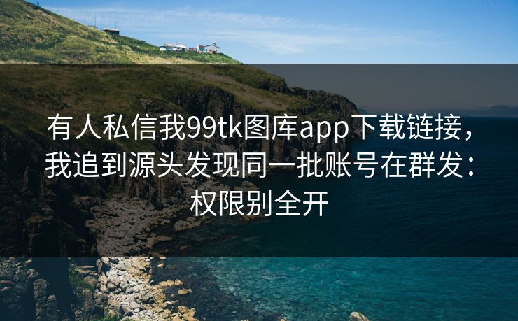 有人私信我99tk图库app下载链接，我追到源头发现同一批账号在群发：权限别全开