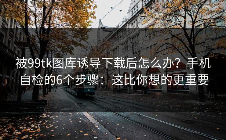 被99tk图库诱导下载后怎么办？手机自检的6个步骤：这比你想的更重要