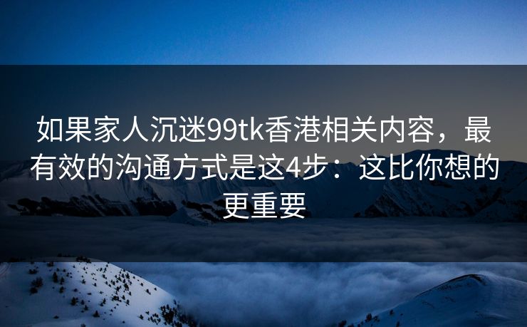 如果家人沉迷99tk香港相关内容，最有效的沟通方式是这4步：这比你想的更重要
