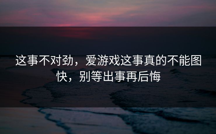 这事不对劲，爱游戏这事真的不能图快，别等出事再后悔