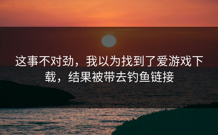这事不对劲，我以为找到了爱游戏下载，结果被带去钓鱼链接