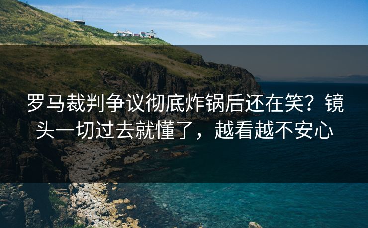 罗马裁判争议彻底炸锅后还在笑？镜头一切过去就懂了，越看越不安心