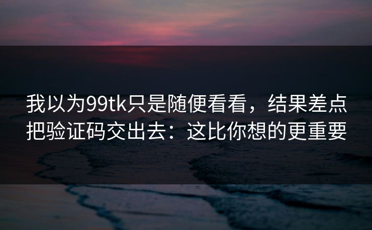 我以为99tk只是随便看看，结果差点把验证码交出去：这比你想的更重要