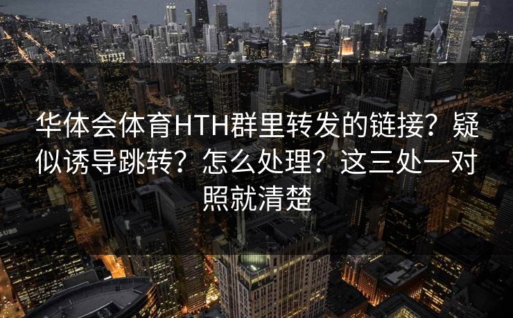 华体会体育HTH群里转发的链接？疑似诱导跳转？怎么处理？这三处一对照就清楚