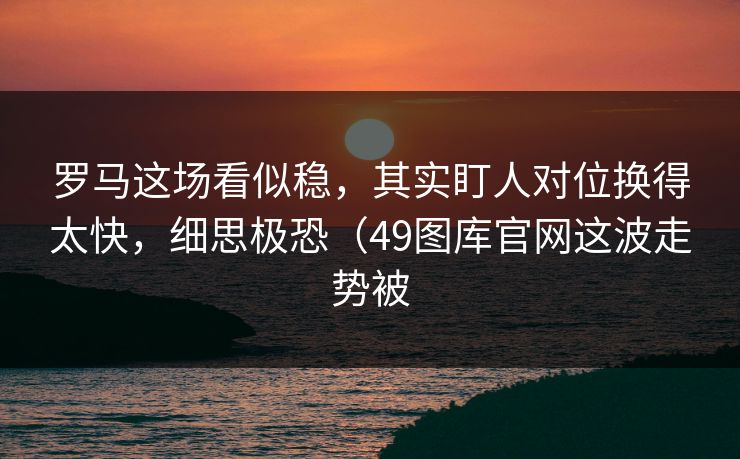 罗马这场看似稳，其实盯人对位换得太快，细思极恐（49图库官网这波走势被