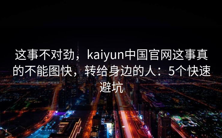 这事不对劲,kaiyun中国官网这事真的不能图快,转给身边的人:5个快速避坑 这事不对劲,kaiyun中国官网这事真的不能图快,转给身边的人:5个快速避坑