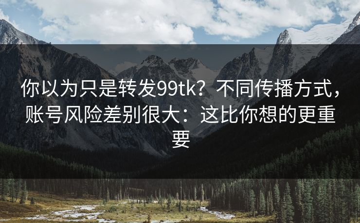 你以为只是转发99tk?不同传播方式,账号风险差别很大:这比你想的更重要 你以为只是转发99tk?不同传播方式,账号风险差别很大:这比你想的更重要