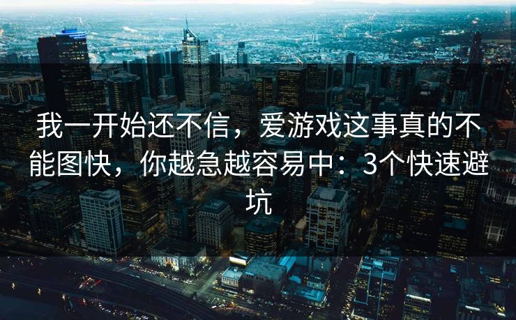 我一开始还不信,爱游戏这事真的不能图快,你越急越容易中:3个快速避坑 我一开始还不信,爱游戏这事真的不能图快,你越急越容易中:3个快速避坑
