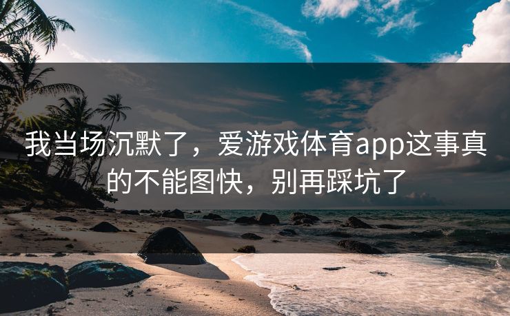 我当场沉默了,爱游戏体育app这事真的不能图快,别再踩坑了 我当场沉默了,爱游戏体育app这事真的不能图快,别再踩坑了
